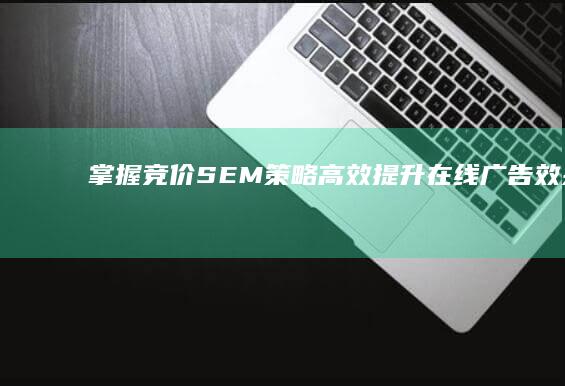 掌握竞价SEM策略：高效提升在线广告效果与ROI